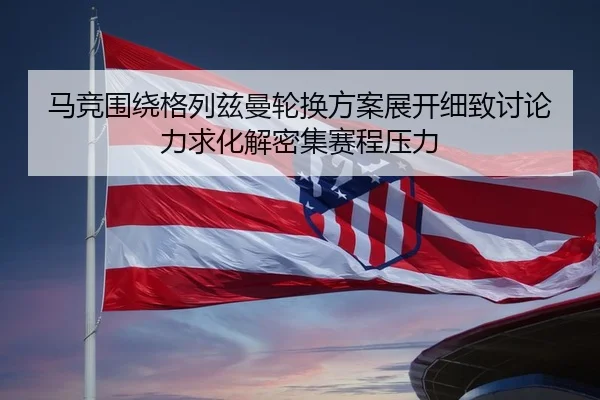 马竞围绕格列兹曼轮换方案展开细致讨论力求化解密集赛程压力