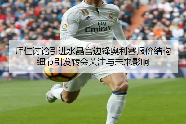 拜仁讨论引进水晶宫边锋奥利塞报价结构细节引发转会关注与未来影响